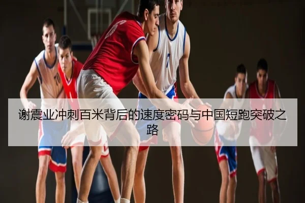 谢震业冲刺百米背后的速度密码与中国短跑突破之路