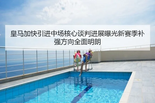 皇马加快引进中场核心谈判进展曝光新赛季补强方向全面明朗