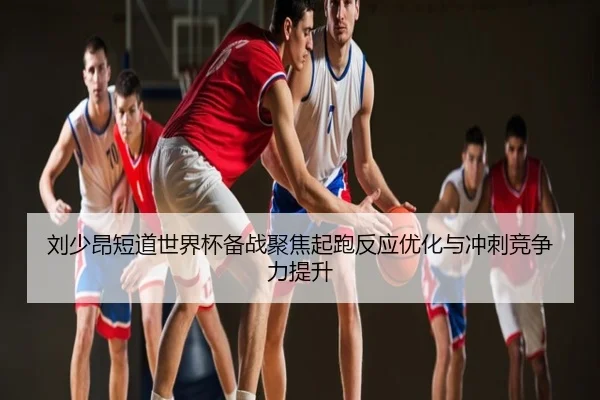 刘少昂短道世界杯备战聚焦起跑反应优化与冲刺竞争力提升