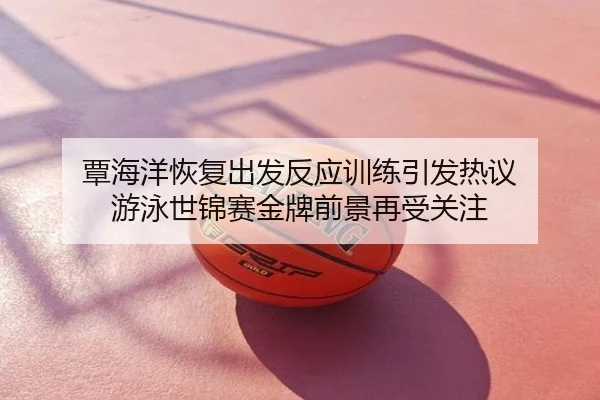 覃海洋恢复出发反应训练引发热议 游泳世锦赛金牌前景再受关注